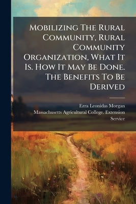 Mobilizing The Rural Community, Rural Community Organization, What It Is. How It May Be Done. The Benefits To Be Derived by Morgan, Ezra Leonidas