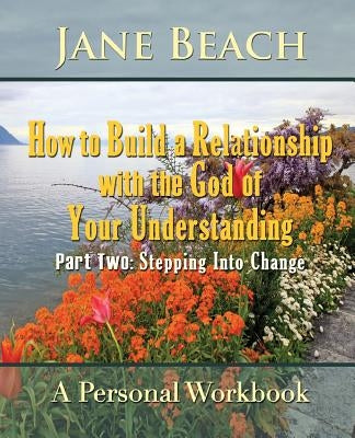 How to Build a Relationship with the God of Your Understanding: Part Two Stepping Into Change by Beach, Jane