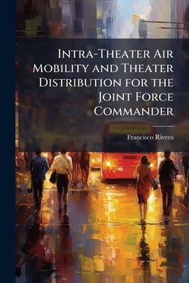 Intra-Theater Air Mobility and Theater Distribution for the Joint Force Commander: Is the United States Central Command Model the Best? by Rivera, Francisco