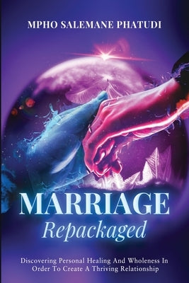 Marriage Repackaged: Discovering Personal Healing And Wholeness In Order To Create A Thriving Relationship by Salemane Phatudi, Mpho