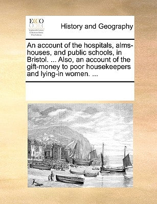An Account of the Hospitals, Alms-Houses, and Public Schools, in Bristol. ... Also, an Account of the Gift-Money to Poor Housekeepers and Lying-In Wom by Multiple Contributors