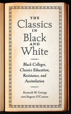 The Classics in Black and White: Black Colleges, Classics Education, Resistance, and Assimilation by Goings, Kenneth W.