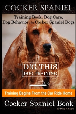 Cocker Spaniel Training Book, Dog Care, Dog Behavior, for Cocker Spaniel Dogs By D!G THIS DOG Training, Dog Training Begins From the Car Ride Home, Co by Naiyn, Doug K.