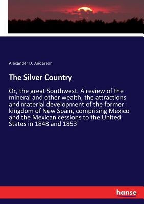 The Silver Country: Or, the great Southwest. A review of the mineral and other wealth, the attractions and material development of the former kingdom by Anderson, Alexander D.