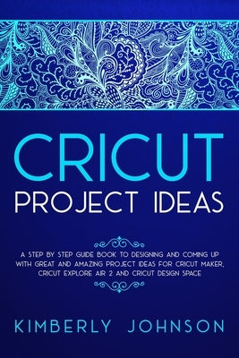 Cricut Project Ideas: A Step by Step Guide Book to Designing and Coming Up with Great and Amazing Project Ideas for Cricut Maker, Explore Ai by Johnson, Kimberly