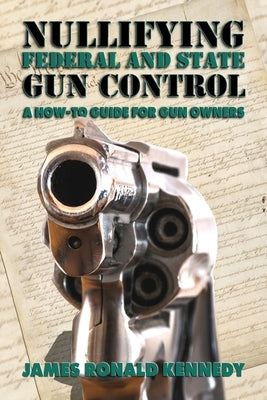 Nullifying Federal and State Gun Control: A How-To Guide for Gun Owners by Kennedy, James Ronald