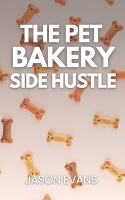 The Pet Bakery Side Hustle: From Kitchen to Canine Cash: Build a $1,000/Month Dog Treat Business From Home - Using Just 3 Products by Evans, Jason