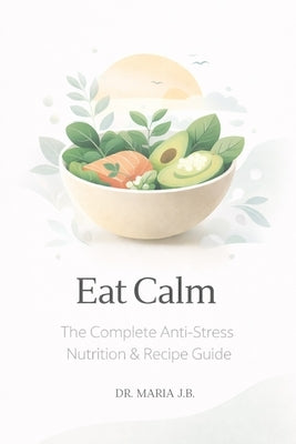 Eat Calm: The Complete Anti-Stress Nutrition & Recipe Guide by J. B., Maria