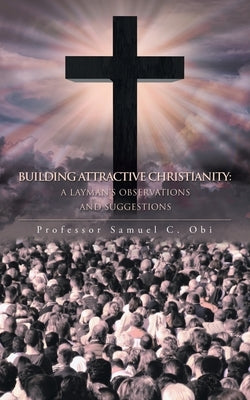 Building Attractive Christianity: A Layman's Observations and Suggestions by Obi, Samuel C.