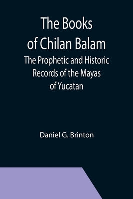 The Books of Chilan Balam: The Prophetic and Historic Records of the Mayas of Yucatan by G. Brinton, Daniel