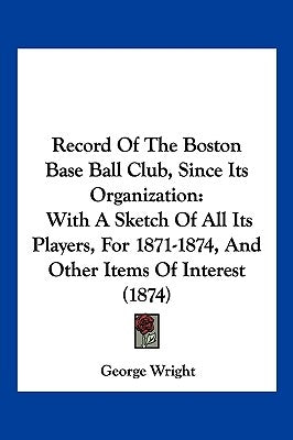 Record Of The Boston Base Ball Club, Since Its Organization: With A Sketch Of All Its Players, For 1871-1874, And Other Items Of Interest (1874) by Wright, George