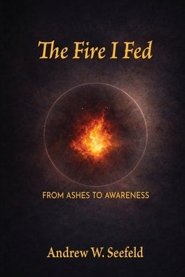 The Fire I Fed: From Ashes to Awareness: From Ashes to Awareness by Seefeld, Andrew W.