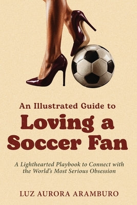 An Illustrated Guide to Loving a Soccer Fan: A Lighthearted Playbook to Connect with the World's Most Serious Obsession by Aramburo, Luz