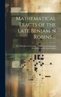 Mathematical Tracts of the Late Benjamin Robins ...: New Principles of Gunnery, With Several Subsequent Discourses On the Same Subject by Anonymous