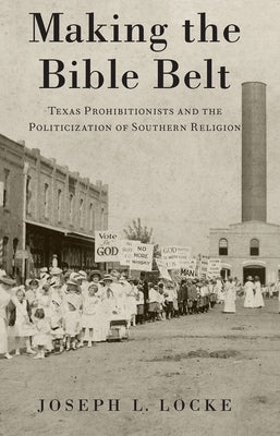 Making the Bible Belt: Texas Prohibitionists and the Politicization of Southern Religion by Locke, Joseph L.