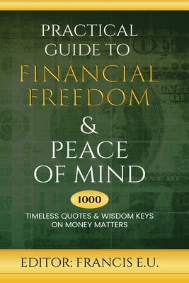 Practical Guide to Financial Freedom & Peace of Mind: 1000 Timeless Quotes and Wisdom Keys on Money Matters by Francis E U