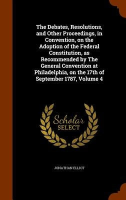 The Debates, Resolutions, and Other Proceedings, in Convention, on the Adoption of the Federal Constitution, as Recommended by The General Convention by Elliot, Jonathan