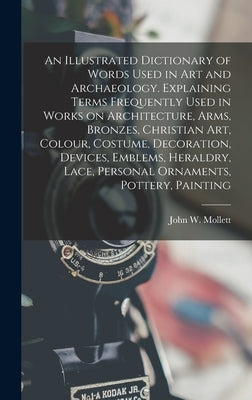 An Illustrated Dictionary of Words Used in art and Archaeology. Explaining Terms Frequently Used in Works on Architecture, Arms, Bronzes, Christian ar by Mollett, John W.