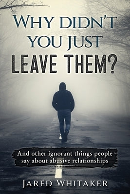 Why didn't you just leave them?: And other ignorant things people say about abusive relationships by Whitaker, Jared