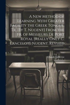 A New Method of Learning With Greater Facility the Greek Tongue, Tr. [By T. Nugent] From the Fr. of Messieurs De Port Royal [Really Only C. Lancelot]. by Lancelot, Claude