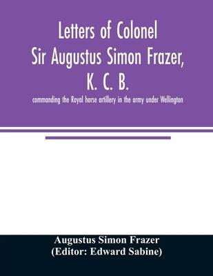 Letters of Colonel Sir Augustus Simon Frazer, K. C. B. commanding the Royal horse artillery in the army under Wellington. Written during the peninsula by Simon Frazer, Augustus