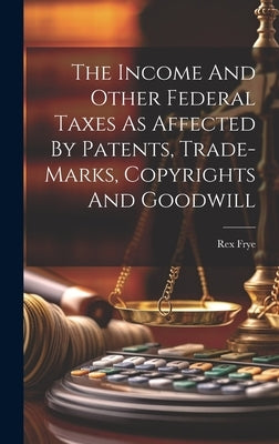 The Income And Other Federal Taxes As Affected By Patents, Trade-marks, Copyrights And Goodwill by Frye, Rex