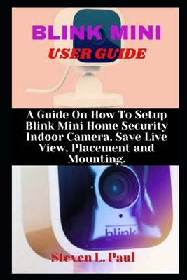 Blink Mini User Guide: A Guide On How To Setup Blink Mini Home Security Indoor Camera, Save Live View, Placement And Mounting by L. Paul, Steven