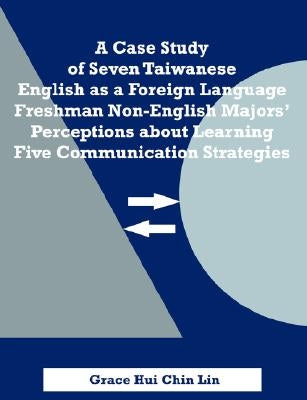 A Case Study of Seven Taiwanese English as a Foreign Language Freshman Non-English Majors' Perceptions about Learning Five Communication Strategies by Lin, Grace Hui Chin