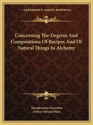 Concerning The Degrees And Compositions Of Recipes And Of Natural Things In Alchemy by Paracelsus, Theophrastus