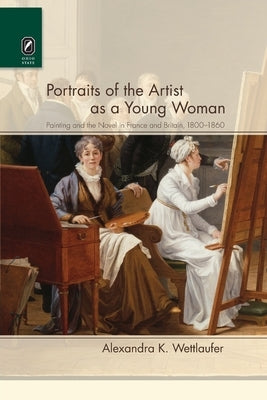 Portraits of the Artist as a Young Woman: Painting and the Novel in France and Britain, 1800-1860 by Wettlaufer, Alexandra K.