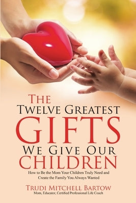 The Twelve Greatest Gifts We Give Our Children: How to Be the Mom Your Children Truly Need and Create the Family You Always Wanted by Bartow, Trudi Mitchell