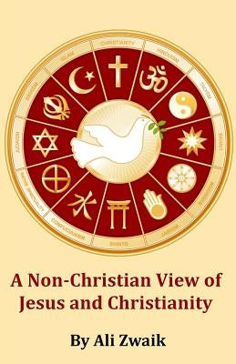 A Non-Christian View of Jesus and Christianity: How the Non-Christian Believes in Jesus and Christianity by Zwaik, Ali