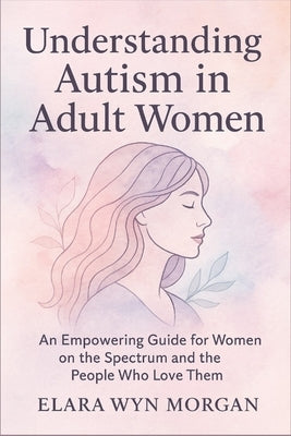 Understanding Autism in Adult Women: An Empowering Guide for Women on the Spectrum and the People Who Love Them by Wyn Morgan, Elara