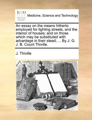 An essay on the means hitherto employed for lighting streets, and the interior of houses; and on those which may be substituted with advantage in thei by Thiville, J.
