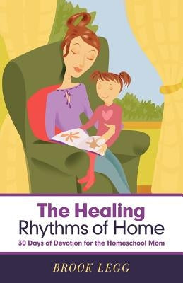 The Healing Rhythms of Home: 30 Days of Devotion for the Homeschool Mom by Legg, Brook