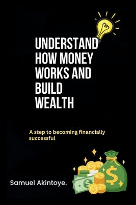 Understand How Money Works And Build Wealth: A Step To Becoming Financially Successful by Akintoye, Samuel