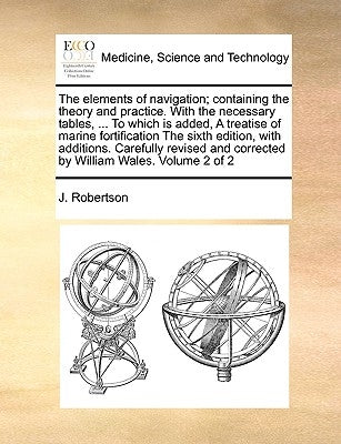 The Elements of Navigation; Containing the Theory and Practice. with the Necessary Tables, ... to Which Is Added, a Treatise of Marine Fortification t by Robertson, J.
