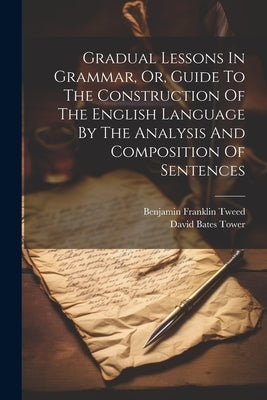 Gradual Lessons In Grammar, Or, Guide To The Construction Of The English Language By The Analysis And Composition Of Sentences by Tower, David Bates