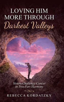 Loving Him More Through Darkest Valleys: Sisters Challenge Cancer in Two-Part Harmony by Kordatzky, Rebecca