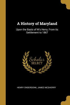 A History of Maryland: Upon the Basis of M's Herry, From its Settlement to 1867 by Onderdonk, Henry