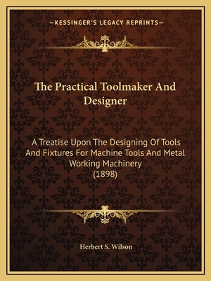 The Practical Toolmaker And Designer: A Treatise Upon The Designing Of Tools And Fixtures For Machine Tools And Metal Working Machinery (1898) by Wilson, Herbert S.