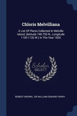 Chloris Melvilliana: A List Of Plants Collected In Melville Island, (latitude 740-750 N., Longitude 1100-1120 W.) In The Year 1820 by Brown, Robert