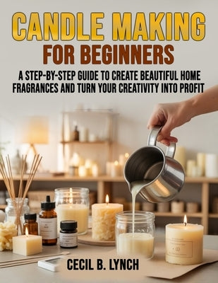 Candle Making for Beginners: A Step-by-Step Guide to Create Beautiful Home Fragrances and Turn Your Creativity into Profit by Lynch, Cecil B.