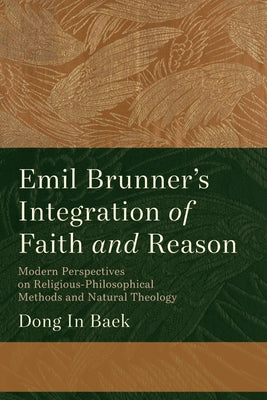 Emil Brunner's Integration of Faith and Reason: Modern Perspectives on Religious‐philosophical Methods and Natural Theology by Baek, Dong In