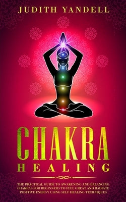 Chakra Healing: The Practical Guide to Awakening and Balancing Chakras for Beginners to Feel Great and Radiate Positive Energy using S by Yandell, Judith