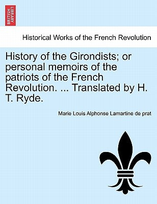 History of the Girondists; or personal memoirs of the patriots of the French Revolution. ... Translated by H. T. Ryde. by Lamartine De Prat, Marie Louis Alphonse