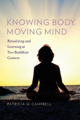 Knowing Body, Moving Mind: Ritualizing and Learning at Two Buddhist Centers by Campbell, Patricia Q.