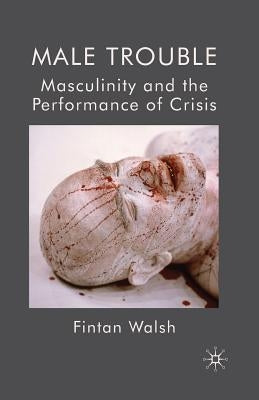 Male Trouble: Masculinity and the Performance of Crisis by Walsh, F.