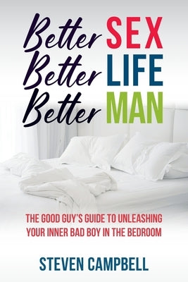 Better Sex, Better Life, Better Man: The Good Guy's Guide to Unleashing Your Inner Bad Boy in the Bedroom by Campbell, Steven