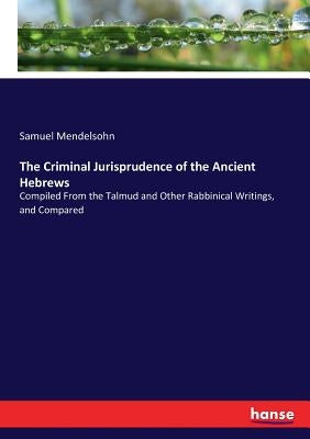 The Criminal Jurisprudence of the Ancient Hebrews: Compiled From the Talmud and Other Rabbinical Writings, and Compared by Mendelsohn, Samuel